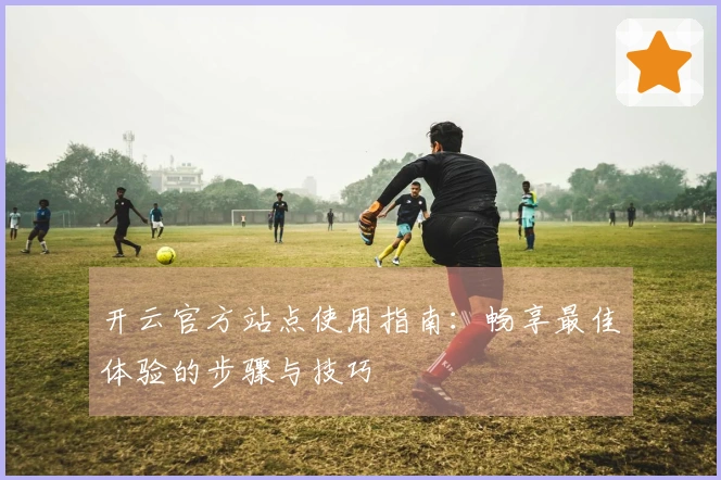 开云官方站点使用指南：畅享最佳体验的步骤与技巧